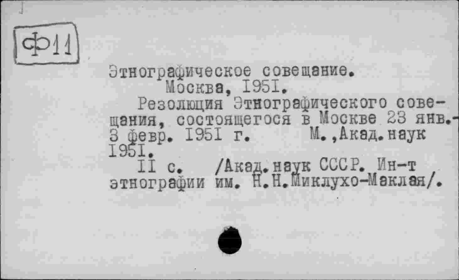 ﻿J
Этнографическое совещание.
Москва, 1951,
Резолюция Этнографического совещания, состоящегося в Москве 23 янв. З февр. 1951 г. М.,Акад,наук 1951.
II с. /Акад.наук СССР, Ин-т этнографии им. Н.Н.Миклухо-Маклая/.